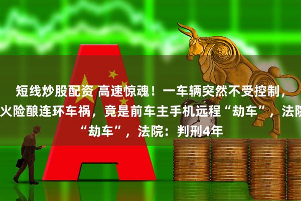 短线炒股配资 高速惊魂！一车辆突然不受控制，多次强制熄火险酿连环车祸，竟是前车主手机远程“劫车”，法院：判刑4年