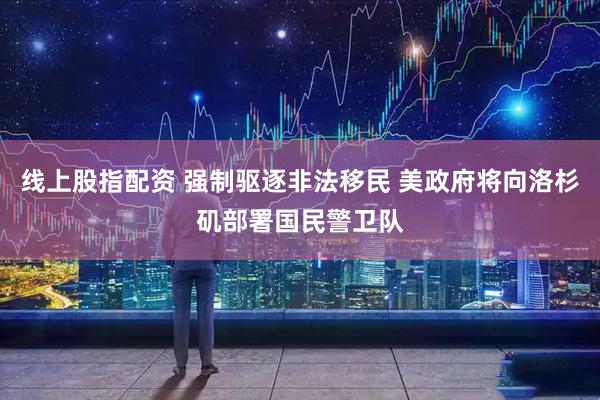 线上股指配资 强制驱逐非法移民 美政府将向洛杉矶部署国民警卫队