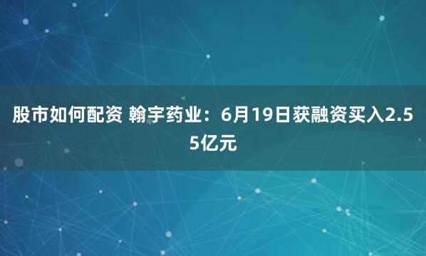 股市如何配资 翰宇药业：6月19日获融资买入2.55亿元