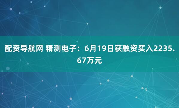 配资导航网 精测电子：6月19日获融资买入2235.67万元