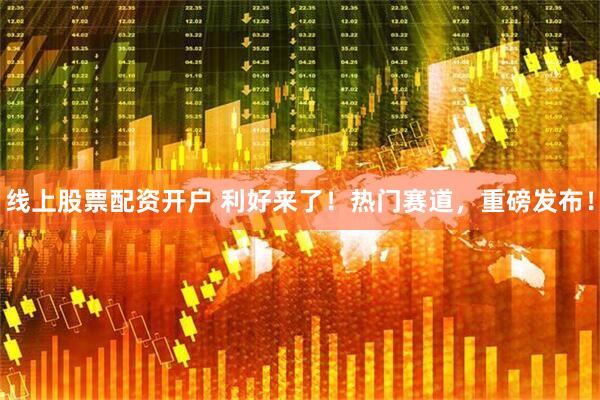 线上股票配资开户 利好来了！热门赛道，重磅发布！