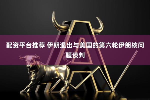 配资平台推荐 伊朗退出与美国的第六轮伊朗核问题谈判