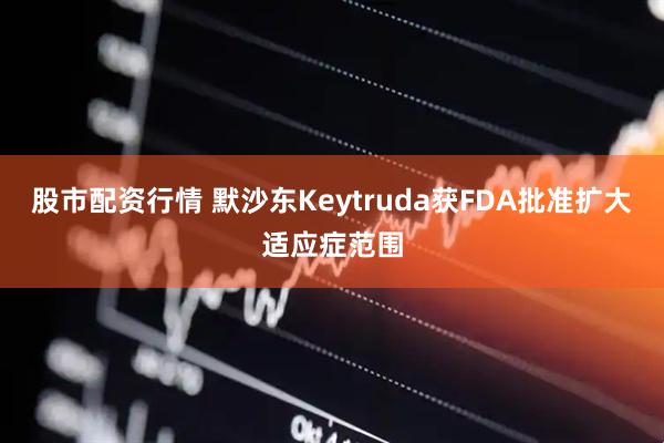 股市配资行情 默沙东Keytruda获FDA批准扩大适应症范围