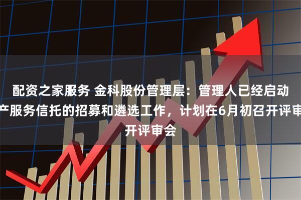 配资之家服务 金科股份管理层：管理人已经启动破产服务信托的招募和遴选工作，计划在6月初召开评审会