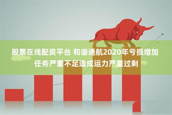 股票在线配资平台 和谐通航2020年亏损增加 任务严重不足造成运力严重过剩