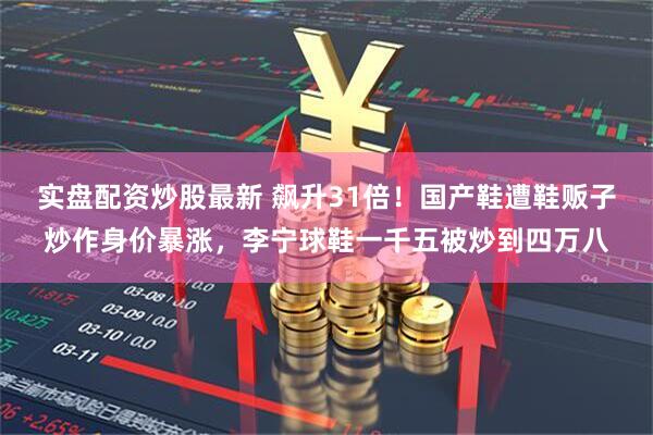 实盘配资炒股最新 飙升31倍！国产鞋遭鞋贩子炒作身价暴涨，李宁球鞋一千五被炒到四万八