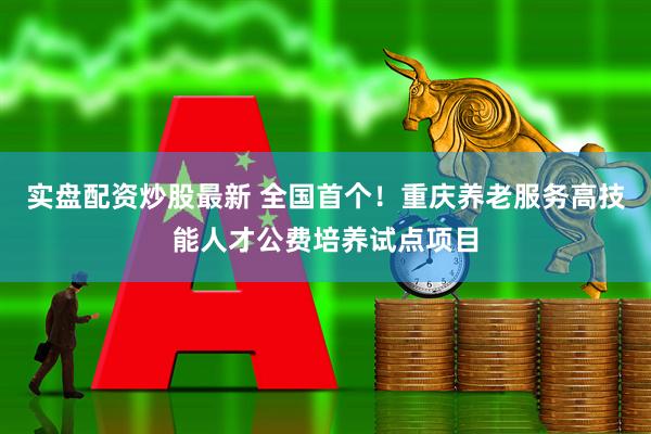 实盘配资炒股最新 全国首个！重庆养老服务高技能人才公费培养试点项目