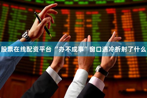股票在线配资平台 “办不成事”窗口遇冷折射了什么