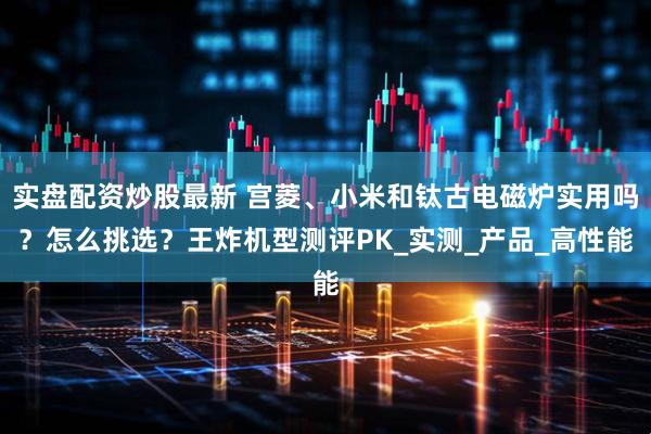 实盘配资炒股最新 宫菱、小米和钛古电磁炉实用吗？怎么挑选？王炸机型测评PK_实测_产品_高性能