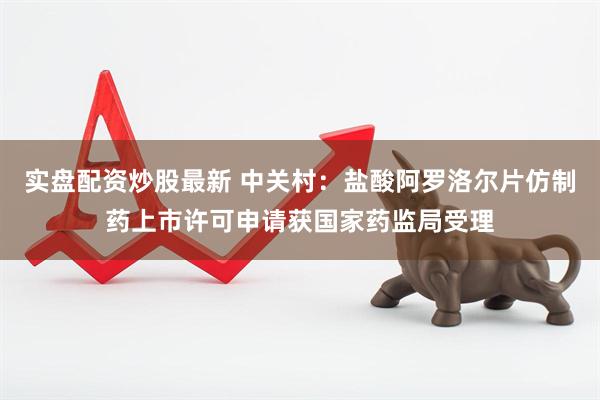 实盘配资炒股最新 中关村：盐酸阿罗洛尔片仿制药上市许可申请获国家药监局受理
