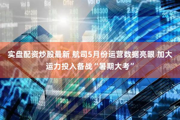 实盘配资炒股最新 航司5月份运营数据亮眼 加大运力投入备战“暑期大考”