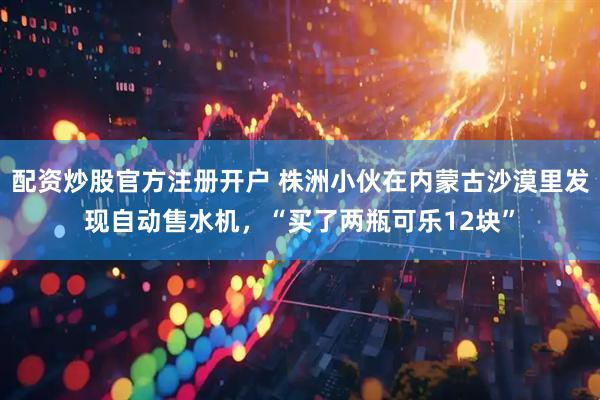 配资炒股官方注册开户 株洲小伙在内蒙古沙漠里发现自动售水机，“买了两瓶可乐12块”
