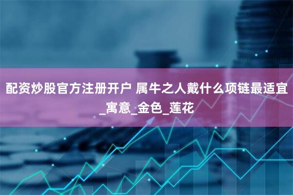 配资炒股官方注册开户 属牛之人戴什么项链最适宜_寓意_金色_莲花