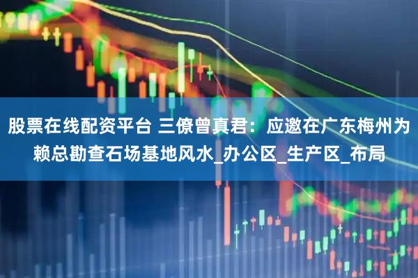 股票在线配资平台 三僚曾真君：应邀在广东梅州为赖总勘查石场基地风水_办公区_生产区_布局