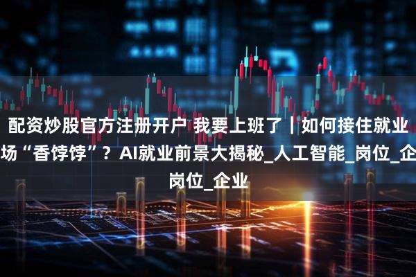 配资炒股官方注册开户 我要上班了｜如何接住就业市场“香饽饽”？AI就业前景大揭秘_人工智能_岗位_企业