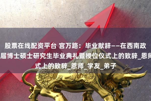 股票在线配资平台 宫万路：毕业献辞——在西南政法大学1999届博士硕士研究生毕业典礼暨授位仪式上的致辞_恩师_学友_弟子