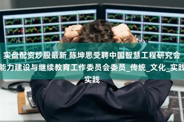 实盘配资炒股最新 陈坤思受聘中国智慧工程研究会能力建设与继续教育工作委员会委员_传统_文化_实践