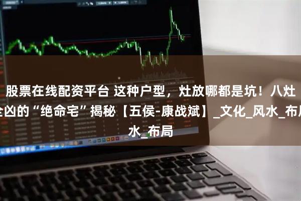 股票在线配资平台 这种户型，灶放哪都是坑！八灶全凶的“绝命宅”揭秘【五侯-康战斌】_文化_风水_布局