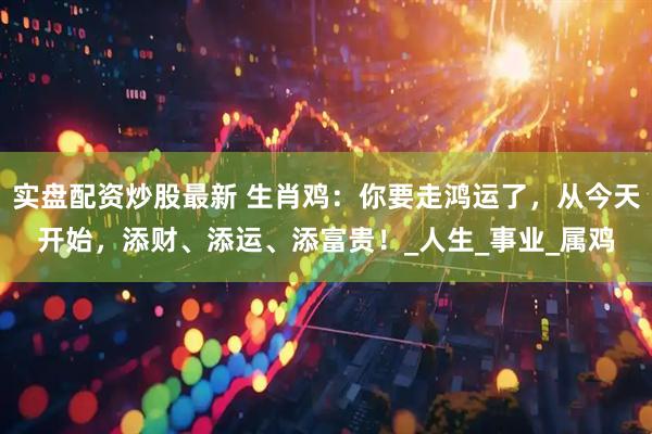 实盘配资炒股最新 生肖鸡：你要走鸿运了，从今天开始，添财、添运、添富贵！_人生_事业_属鸡