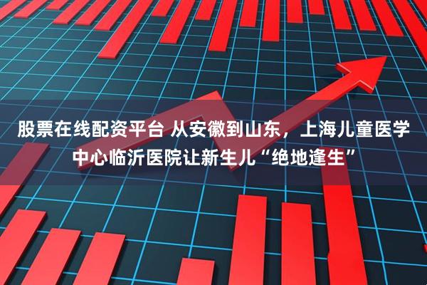 股票在线配资平台 从安徽到山东，上海儿童医学中心临沂医院让新生儿“绝地逢生”