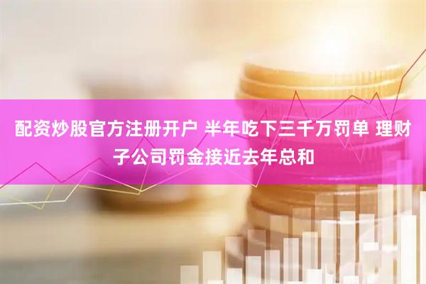 配资炒股官方注册开户 半年吃下三千万罚单 理财子公司罚金接近去年总和