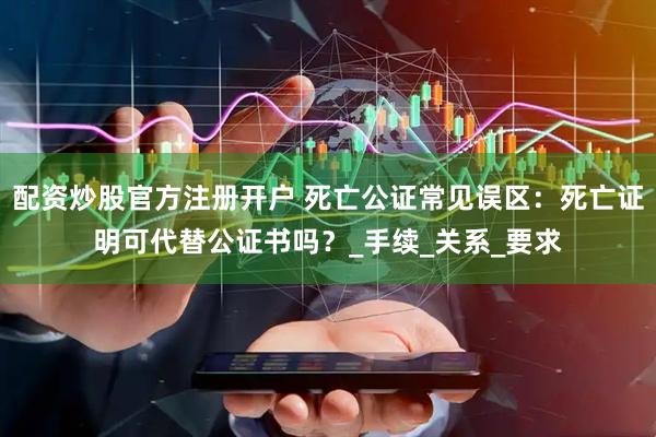 配资炒股官方注册开户 死亡公证常见误区：死亡证明可代替公证书吗？_手续_关系_要求