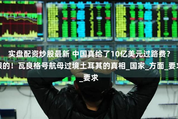 实盘配资炒股最新 中国真给了10亿美元过路费？假的！瓦良格号航母过境土耳其的真相_国家_方面_要求