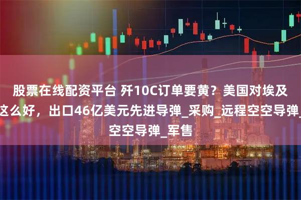 股票在线配资平台 歼10C订单要黄？美国对埃及从未这么好，出口46亿美元先进导弹_采购_远程空空导弹_军售