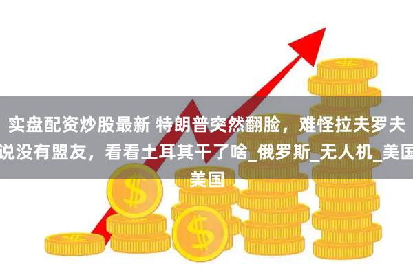 实盘配资炒股最新 特朗普突然翻脸，难怪拉夫罗夫说没有盟友，看看土耳其干了啥_俄罗斯_无人机_美国