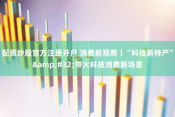 配资炒股官方注册开户 消费新观察丨“科技新特产”&#32;带火科技消费新场景