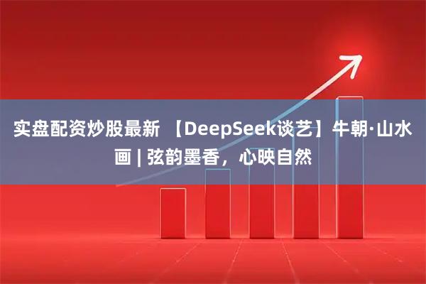 实盘配资炒股最新 【DeepSeek谈艺】牛朝·山水画 | 弦韵墨香，心映自然
