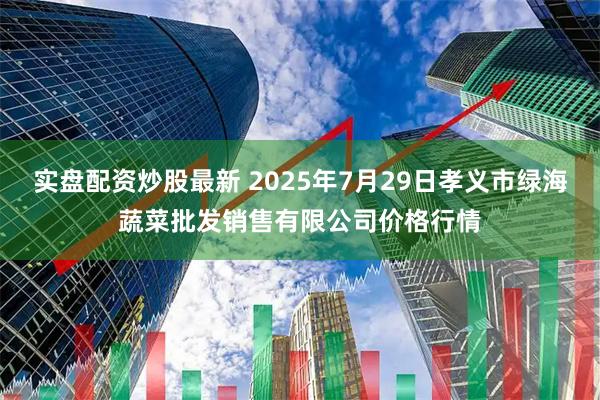 实盘配资炒股最新 2025年7月29日孝义市绿海蔬菜批发销售有限公司价格行情