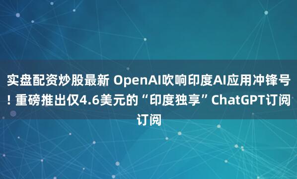 实盘配资炒股最新 OpenAI吹响印度AI应用冲锋号! 重磅推出仅4.6美元的“印度独享”ChatGPT订阅