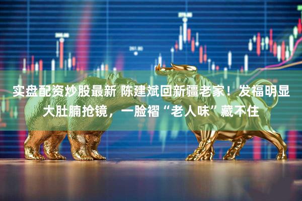 实盘配资炒股最新 陈建斌回新疆老家！发福明显大肚腩抢镜，一脸褶“老人味”藏不住