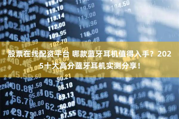 股票在线配资平台 哪款蓝牙耳机值得入手？2025十大高分蓝牙耳机实测分享！