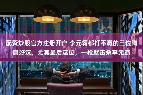 配资炒股官方注册开户 李元霸都打不赢的三位隋唐好汉，尤其最后这位，一枪就击杀李元霸