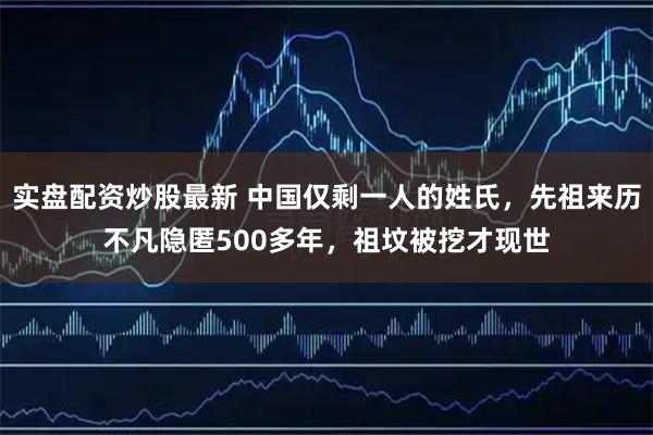 实盘配资炒股最新 中国仅剩一人的姓氏，先祖来历不凡隐匿500多年，祖坟被挖才现世