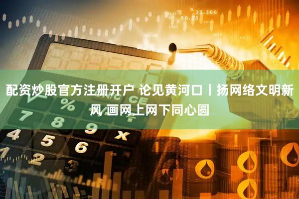 配资炒股官方注册开户 论见黄河口丨扬网络文明新风 画网上网下同心圆