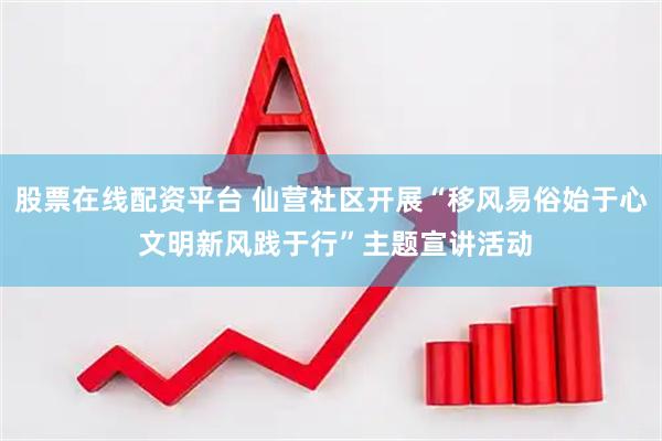 股票在线配资平台 仙营社区开展“移风易俗始于心 文明新风践于行”主题宣讲活动