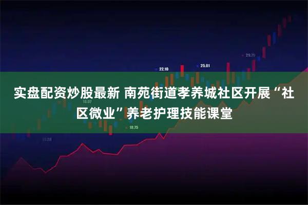 实盘配资炒股最新 南苑街道孝养城社区开展“社区微业”养老护理技能课堂