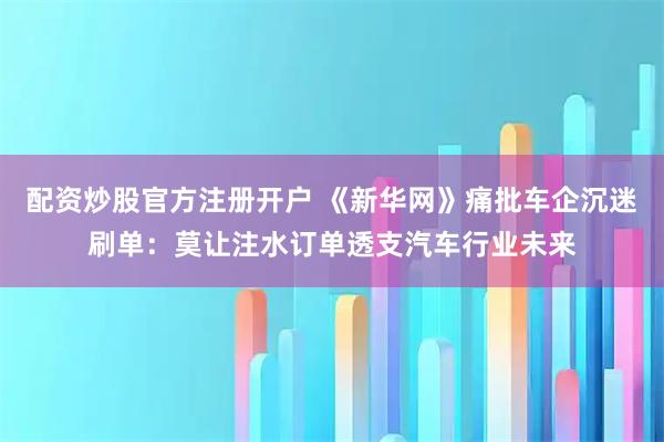 配资炒股官方注册开户 《新华网》痛批车企沉迷刷单：莫让注水订单透支汽车行业未来