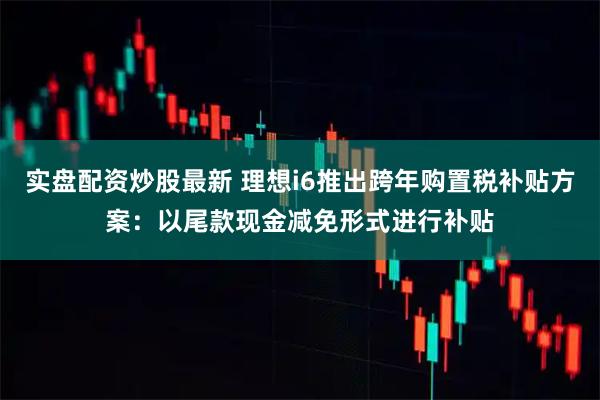 实盘配资炒股最新 理想i6推出跨年购置税补贴方案：以尾款现金减免形式进行补贴