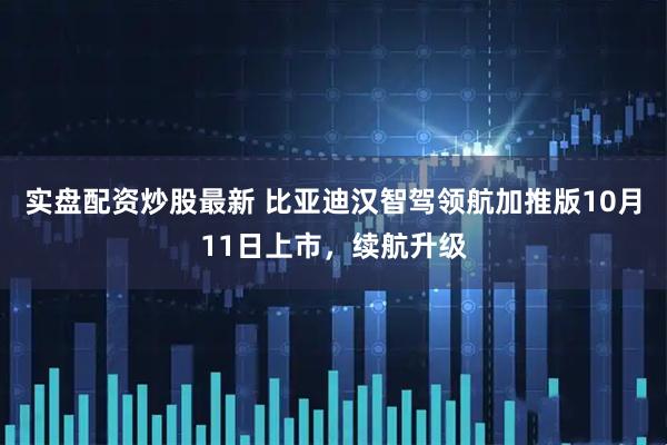 实盘配资炒股最新 比亚迪汉智驾领航加推版10月11日上市，续航升级
