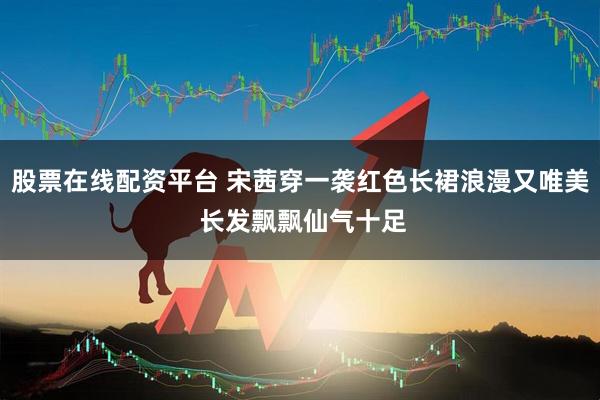 股票在线配资平台 宋茜穿一袭红色长裙浪漫又唯美 长发飘飘仙气十足