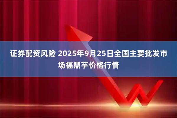 证券配资风险 2025年9月25日全国主要批发市场福鼎芋价格行情