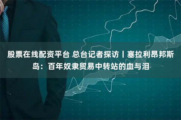 股票在线配资平台 总台记者探访丨塞拉利昂邦斯岛：百年奴隶贸易中转站的血与泪
