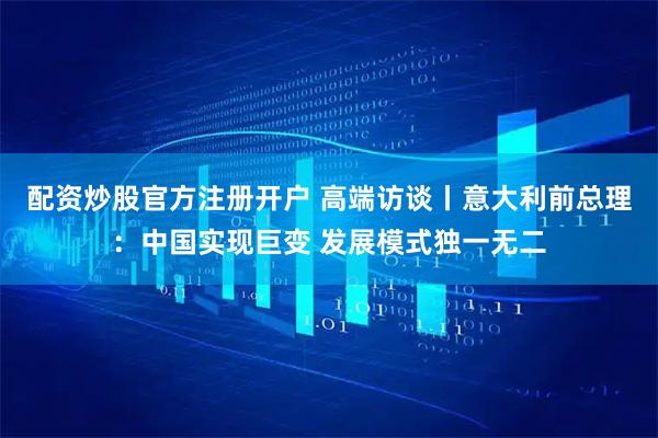 配资炒股官方注册开户 高端访谈丨意大利前总理：中国实现巨变 发展模式独一无二