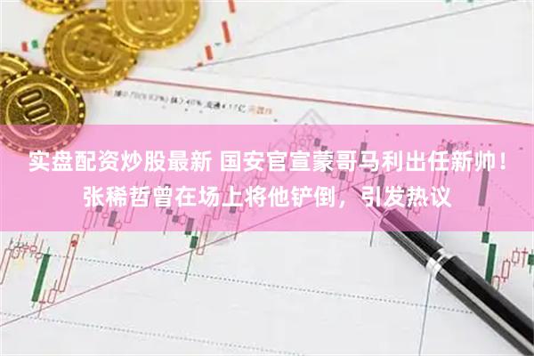 实盘配资炒股最新 国安官宣蒙哥马利出任新帅！张稀哲曾在场上将他铲倒，引发热议