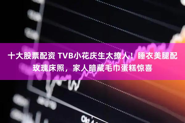 十大股票配资 TVB小花庆生太撩人！睡衣美腿配玫瑰床照，家人暗藏毛巾蛋糕惊喜