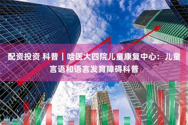 配资投资 科普｜哈医大四院儿童康复中心：儿童言语和语言发育障碍科普